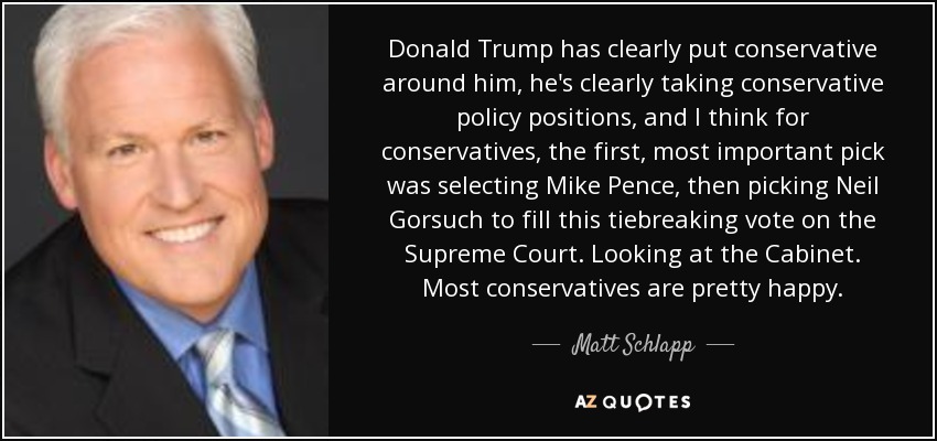 Donald Trump has clearly put conservative around him, he's clearly taking conservative policy positions, and I think for conservatives, the first, most important pick was selecting Mike Pence, then picking Neil Gorsuch to fill this tiebreaking vote on the Supreme Court. Looking at the Cabinet. Most conservatives are pretty happy. - Matt Schlapp
