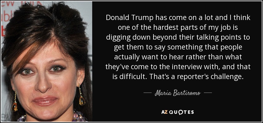 Donald Trump has come on a lot and I think one of the hardest parts of my job is digging down beyond their talking points to get them to say something that people actually want to hear rather than what they've come to the interview with, and that is difficult. That's a reporter's challenge. - Maria Bartiromo