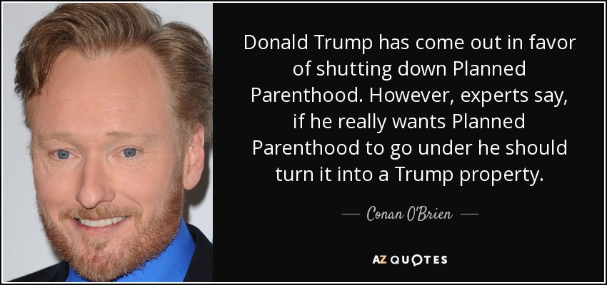 Donald Trump has come out in favor of shutting down Planned Parenthood. However, experts say, if he really wants Planned Parenthood to go under he should turn it into a Trump property. - Conan O'Brien
