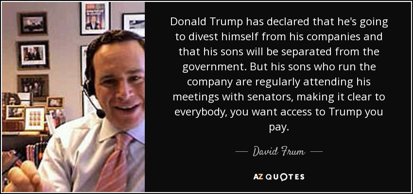 Donald Trump has declared that he's going to divest himself from his companies and that his sons will be separated from the government. But his sons who run the company are regularly attending his meetings with senators, making it clear to everybody, you want access to Trump you pay. - David Frum