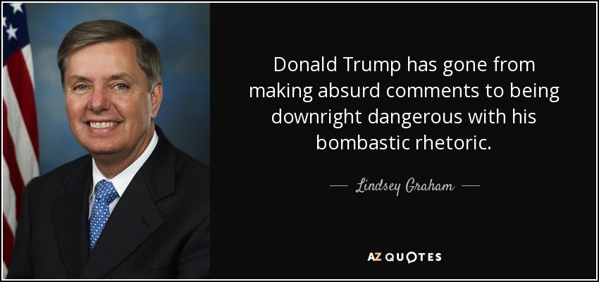 Donald Trump has gone from making absurd comments to being downright dangerous with his bombastic rhetoric. - Lindsey Graham