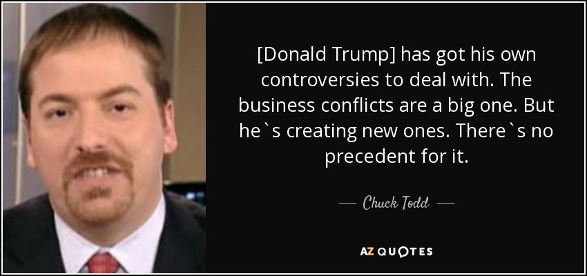 [Donald Trump] has got his own controversies to deal with. The business conflicts are a big one. But he`s creating new ones. There`s no precedent for it. - Chuck Todd