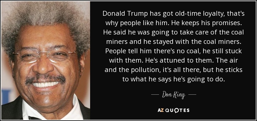 Donald Trump has got old-time loyalty, that's why people like him. He keeps his promises. He said he was going to take care of the coal miners and he stayed with the coal miners. People tell him there's no coal, he still stuck with them. He's attuned to them. The air and the pollution, it's all there, but he sticks to what he says he's going to do. - Don King