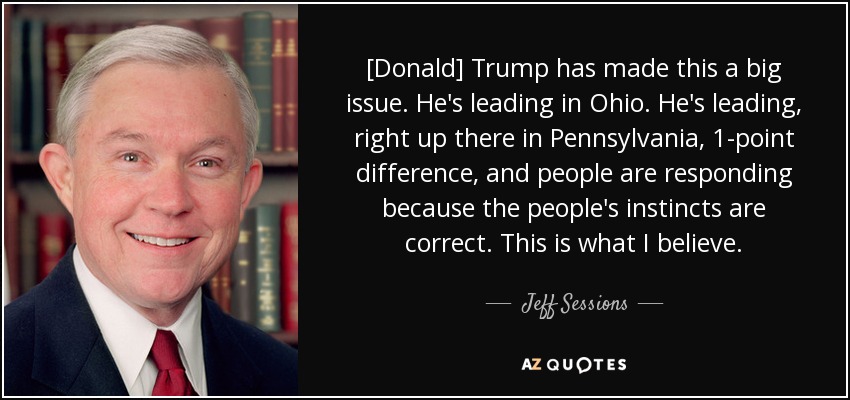 [Donald] Trump has made this a big issue. He's leading in Ohio. He's leading, right up there in Pennsylvania, 1-point difference, and people are responding because the people's instincts are correct. This is what I believe. - Jeff Sessions