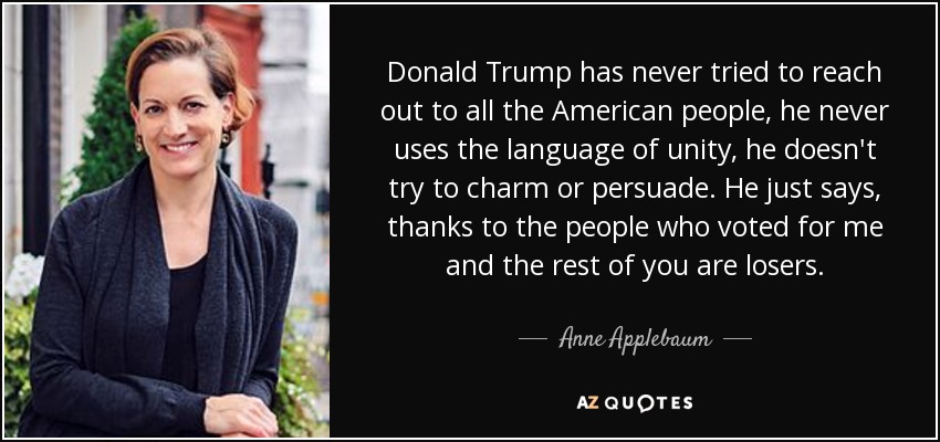 Donald Trump has never tried to reach out to all the American people, he never uses the language of unity, he doesn't try to charm or persuade. He just says, thanks to the people who voted for me and the rest of you are losers. - Anne Applebaum