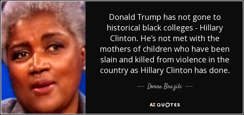 Donald Trump has not gone to historical black colleges - Hillary Clinton. He's not met with the mothers of children who have been slain and killed from violence in the country as Hillary Clinton has done. - Donna Brazile