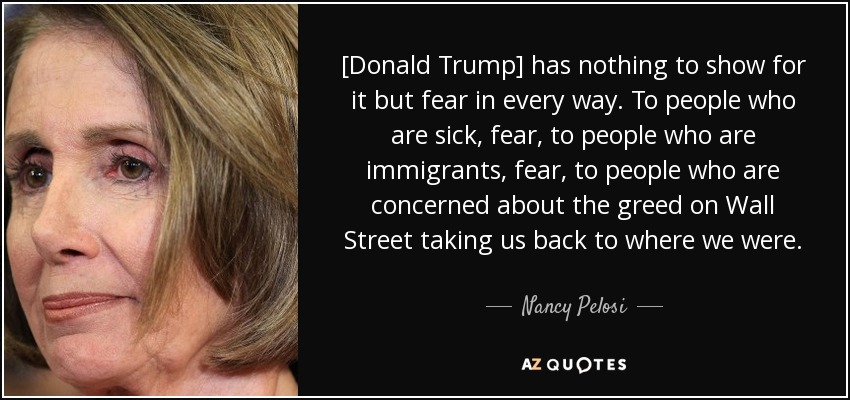 [Donald Trump] has nothing to show for it but fear in every way. To people who are sick, fear, to people who are immigrants, fear, to people who are concerned about the greed on Wall Street taking us back to where we were. - Nancy Pelosi