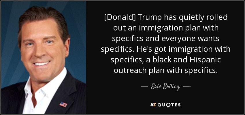 [Donald] Trump has quietly rolled out an immigration plan with specifics and everyone wants specifics. He's got immigration with specifics, a black and Hispanic outreach plan with specifics. - Eric Bolling