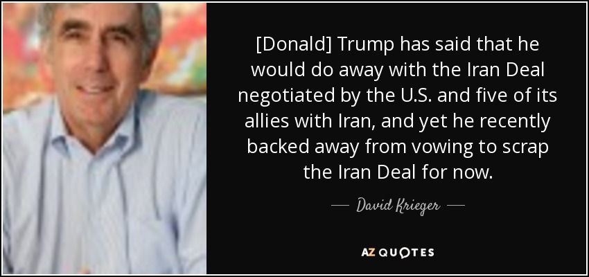[Donald] Trump has said that he would do away with the Iran Deal negotiated by the U.S. and five of its allies with Iran, and yet he recently backed away from vowing to scrap the Iran Deal for now. - David Krieger