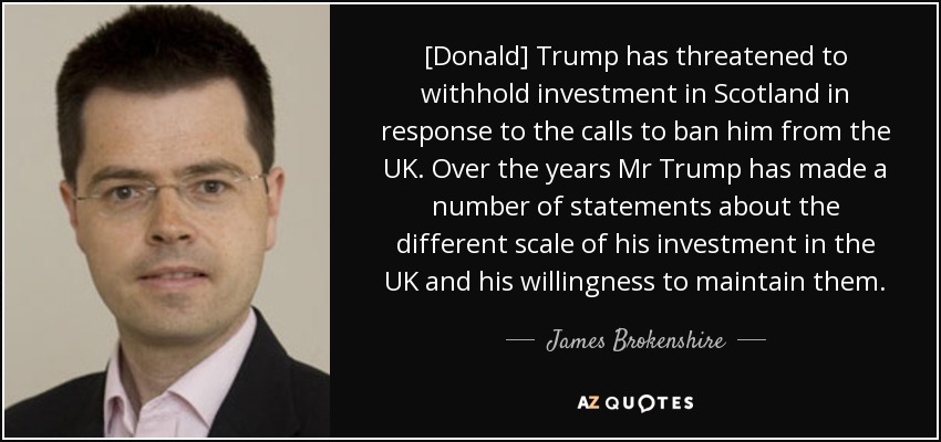 [Donald] Trump has threatened to withhold investment in Scotland in response to the calls to ban him from the UK. Over the years Mr Trump has made a number of statements about the different scale of his investment in the UK and his willingness to maintain them. - James Brokenshire