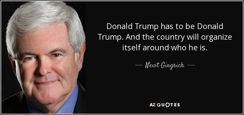 Donald Trump has to be Donald Trump. And the country will organize itself around who he is. - Newt Gingrich