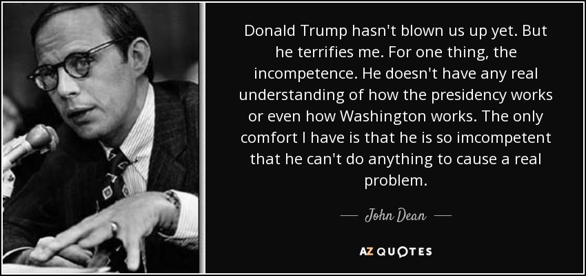 Donald Trump hasn't blown us up yet. But he terrifies me. For one thing, the incompetence. He doesn't have any real understanding of how the presidency works or even how Washington works. The only comfort I have is that he is so imcompetent that he can't do anything to cause a real problem. - John Dean
