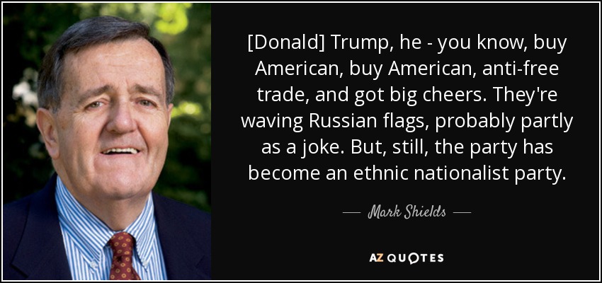 [Donald] Trump, he - you know, buy American, buy American, anti-free trade, and got big cheers. They're waving Russian flags, probably partly as a joke. But, still, the party has become an ethnic nationalist party. - Mark Shields