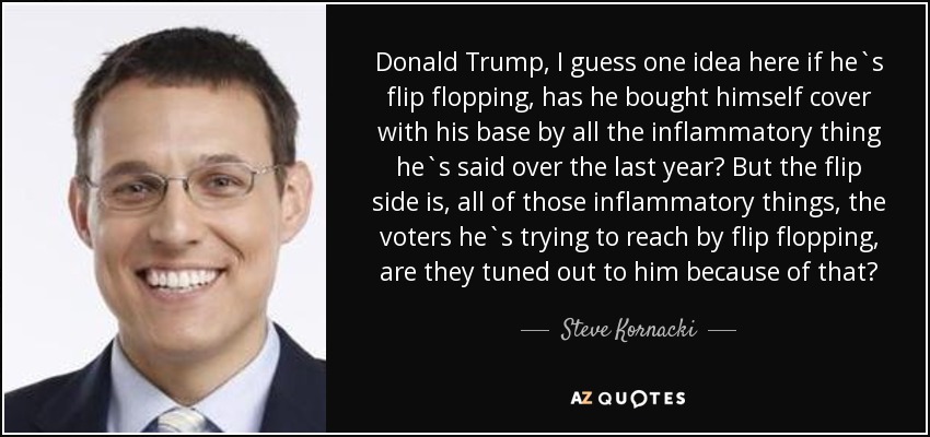 Donald Trump, I guess one idea here if he`s flip flopping, has he bought himself cover with his base by all the inflammatory thing he`s said over the last year? But the flip side is, all of those inflammatory things, the voters he`s trying to reach by flip flopping, are they tuned out to him because of that? - Steve Kornacki