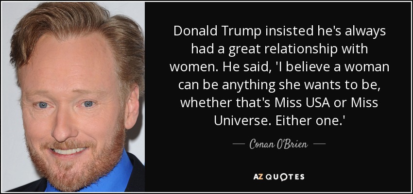 Donald Trump insisted he's always had a great relationship with women. He said, 'I believe a woman can be anything she wants to be, whether that's Miss USA or Miss Universe. Either one.' - Conan O'Brien