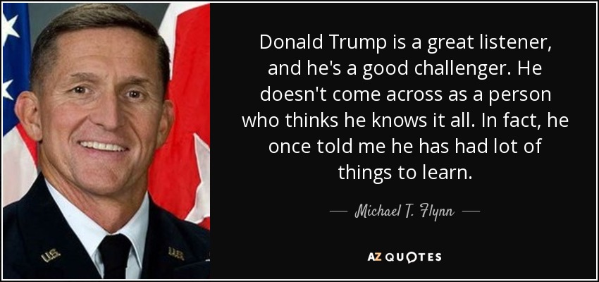 Donald Trump is a great listener, and he's a good challenger. He doesn't come across as a person who thinks he knows it all. In fact, he once told me he has had lot of things to learn. - Michael T. Flynn
