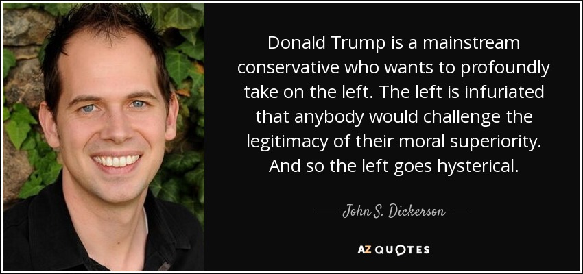 Donald Trump is a mainstream conservative who wants to profoundly take on the left. The left is infuriated that anybody would challenge the legitimacy of their moral superiority. And so the left goes hysterical. - John S. Dickerson