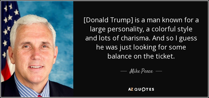 [Donald Trump] is a man known for a large personality, a colorful style and lots of charisma. And so I guess he was just looking for some balance on the ticket. - Mike Pence