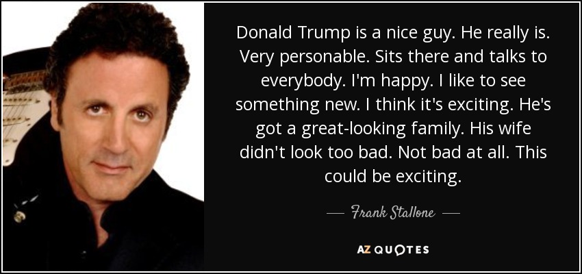 Donald Trump is a nice guy. He really is. Very personable. Sits there and talks to everybody. I'm happy. I like to see something new. I think it's exciting. He's got a great-looking family. His wife didn't look too bad. Not bad at all. This could be exciting. - Frank Stallone