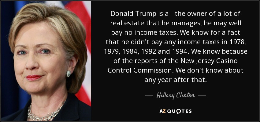 Donald Trump is a - the owner of a lot of real estate that he manages, he may well pay no income taxes. We know for a fact that he didn't pay any income taxes in 1978, 1979, 1984, 1992 and 1994. We know because of the reports of the New Jersey Casino Control Commission. We don't know about any year after that. - Hillary Clinton