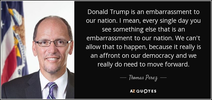 Donald Trump is an embarrassment to our nation. I mean, every single day you see something else that is an embarrassment to our nation. We can't allow that to happen, because it really is an affront on our democracy and we really do need to move forward. - Thomas Perez