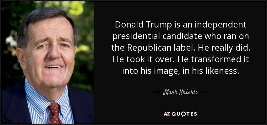 Donald Trump is an independent presidential candidate who ran on the Republican label. He really did. He took it over. He transformed it into his image, in his likeness. - Mark Shields