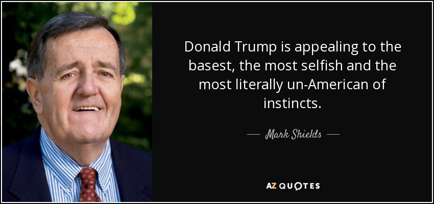 Donald Trump is appealing to the basest, the most selfish and the most literally un-American of instincts. - Mark Shields