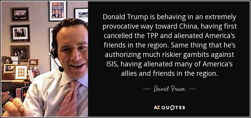 Donald Trump is behaving in an extremely provocative way toward China, having first cancelled the TPP and alienated America's friends in the region. Same thing that he's authorizing much riskier gambits against ISIS, having alienated many of America's allies and friends in the region. - David Frum