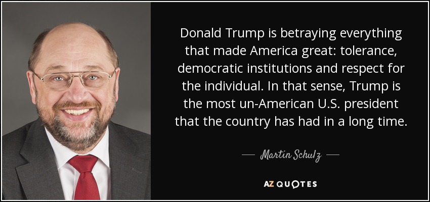 Donald Trump is betraying everything that made America great: tolerance, democratic institutions and respect for the individual. In that sense, Trump is the most un-American U.S. president that the country has had in a long time. - Martin Schulz