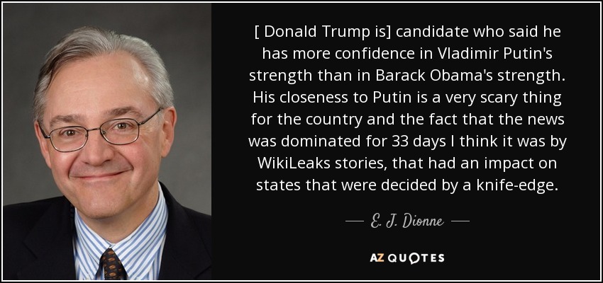 [ Donald Trump is] candidate who said he has more confidence in Vladimir Putin's strength than in Barack Obama's strength. His closeness to Putin is a very scary thing for the country and the fact that the news was dominated for 33 days I think it was by WikiLeaks stories, that had an impact on states that were decided by a knife-edge. - E. J. Dionne