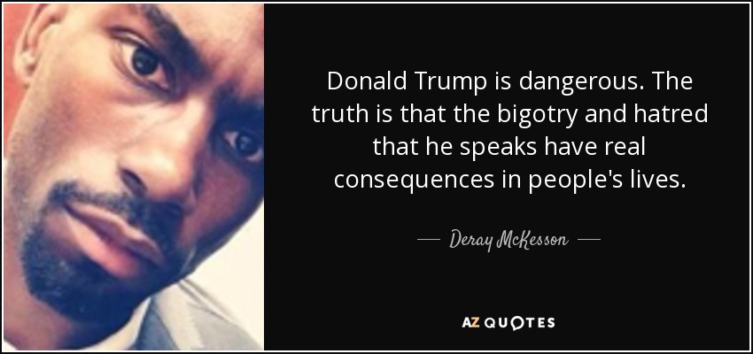 Donald Trump is dangerous. The truth is that the bigotry and hatred that he speaks have real consequences in people's lives. - Deray McKesson