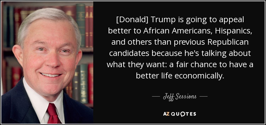 [Donald] Trump is going to appeal better to African Americans, Hispanics, and others than previous Republican candidates because he's talking about what they want: a fair chance to have a better life economically. - Jeff Sessions