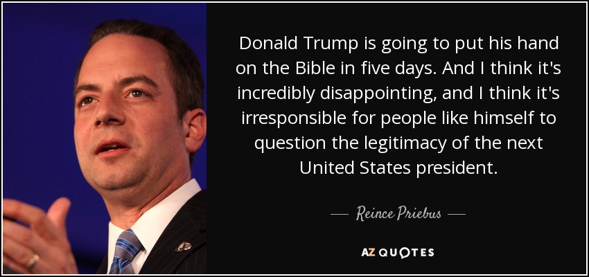 Donald Trump is going to put his hand on the Bible in five days. And I think it's incredibly disappointing, and I think it's irresponsible for people like himself to question the legitimacy of the next United States president. - Reince Priebus