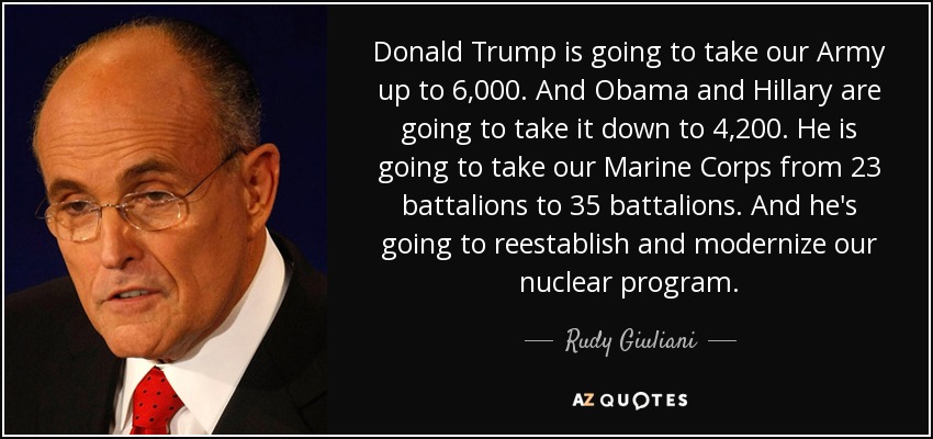 Donald Trump is going to take our Army up to 6,000. And Obama and Hillary are going to take it down to 4,200. He is going to take our Marine Corps from 23 battalions to 35 battalions. And he's going to reestablish and modernize our nuclear program. - Rudy Giuliani
