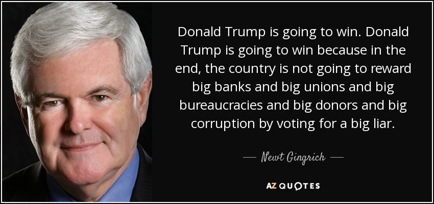 Donald Trump is going to win. Donald Trump is going to win because in the end, the country is not going to reward big banks and big unions and big bureaucracies and big donors and big corruption by voting for a big liar. - Newt Gingrich
