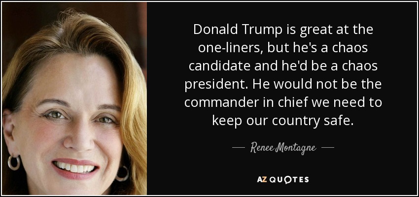 Donald Trump is great at the one-liners, but he's a chaos candidate and he'd be a chaos president. He would not be the commander in chief we need to keep our country safe. - Renee Montagne