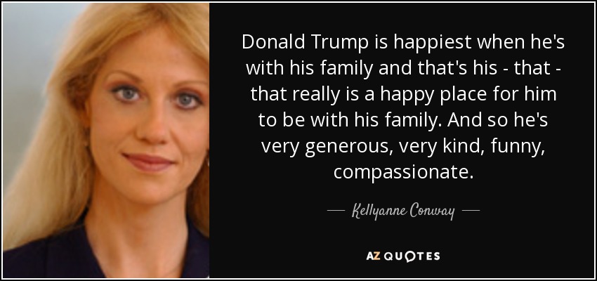 Donald Trump is happiest when he's with his family and that's his - that - that really is a happy place for him to be with his family. And so he's very generous, very kind, funny, compassionate. - Kellyanne Conway