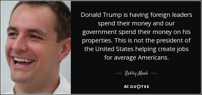 Donald Trump is having foreign leaders spend their money and our government spend their money on his properties. This is not the president of the United States helping create jobs for average Americans. - Robby Mook