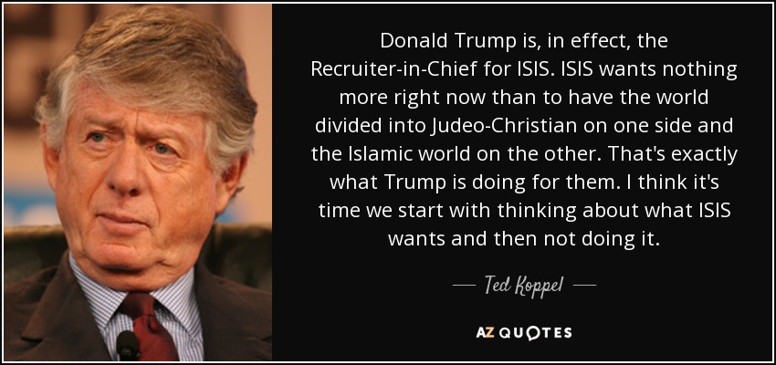 Donald Trump is, in effect, the Recruiter-in-Chief for ISIS. ISIS wants nothing more right now than to have the world divided into Judeo-Christian on one side and the Islamic world on the other. That's exactly what Trump is doing for them. I think it's time we start with thinking about what ISIS wants and then not doing it. - Ted Koppel