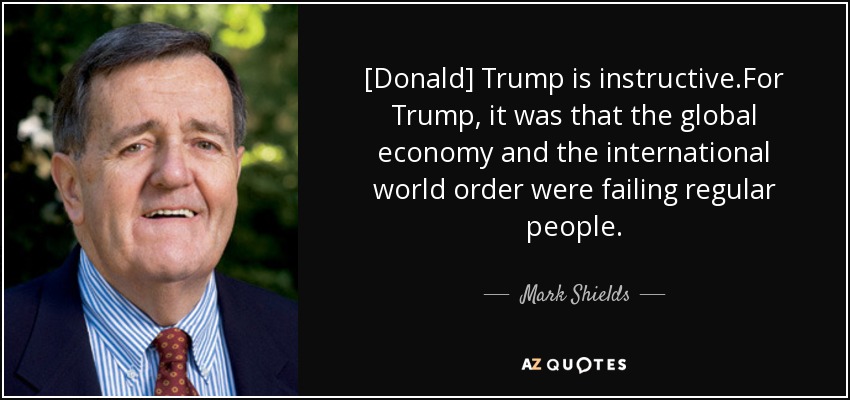 [Donald] Trump is instructive.For Trump, it was that the global economy and the international world order were failing regular people. - Mark Shields