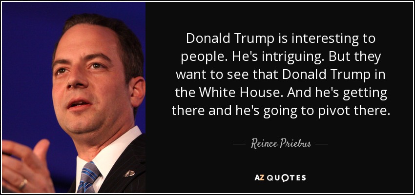 Donald Trump is interesting to people. He's intriguing. But they want to see that Donald Trump in the White House. And he's getting there and he's going to pivot there. - Reince Priebus