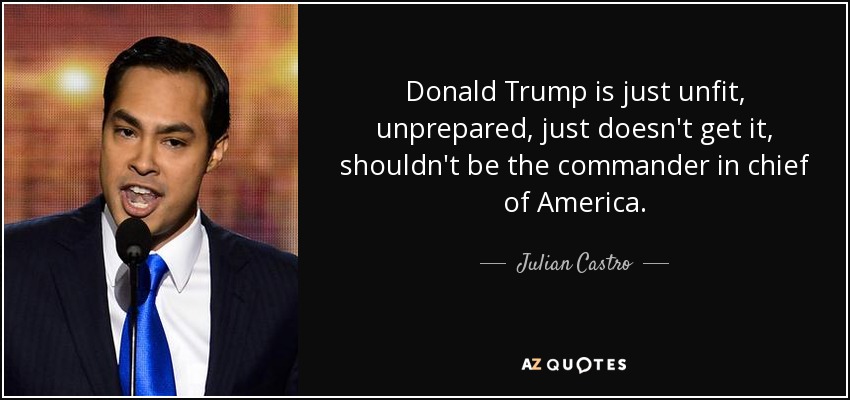 Donald Trump is just unfit, unprepared, just doesn't get it, shouldn't be the commander in chief of America. - Julian Castro