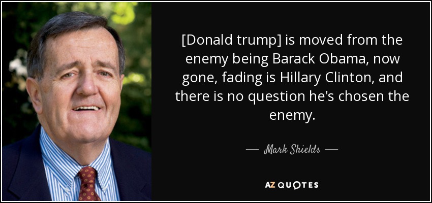 [Donald trump] is moved from the enemy being Barack Obama, now gone, fading is Hillary Clinton, and there is no question he's chosen the enemy. - Mark Shields