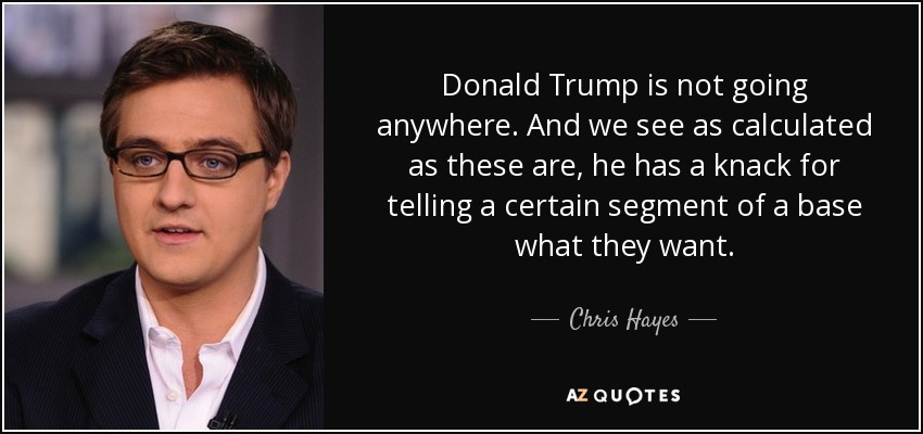Donald Trump is not going anywhere. And we see as calculated as these are, he has a knack for telling a certain segment of a base what they want. - Chris Hayes