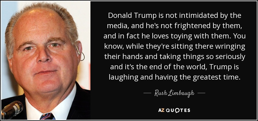 Donald Trump is not intimidated by the media, and he's not frightened by them, and in fact he loves toying with them. You know, while they're sitting there wringing their hands and taking things so seriously and it's the end of the world, Trump is laughing and having the greatest time. - Rush Limbaugh