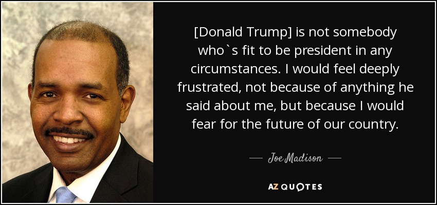 [Donald Trump] is not somebody who`s fit to be president in any circumstances. I would feel deeply frustrated, not because of anything he said about me, but because I would fear for the future of our country. - Joe Madison