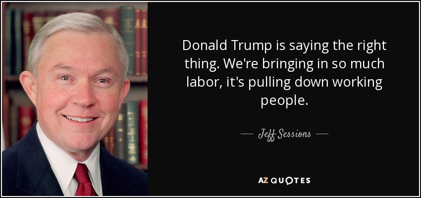 Donald Trump is saying the right thing. We're bringing in so much labor, it's pulling down working people. - Jeff Sessions