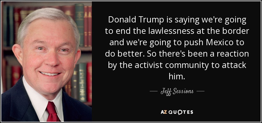 Donald Trump is saying we're going to end the lawlessness at the border and we're going to push Mexico to do better. So there's been a reaction by the activist community to attack him. - Jeff Sessions