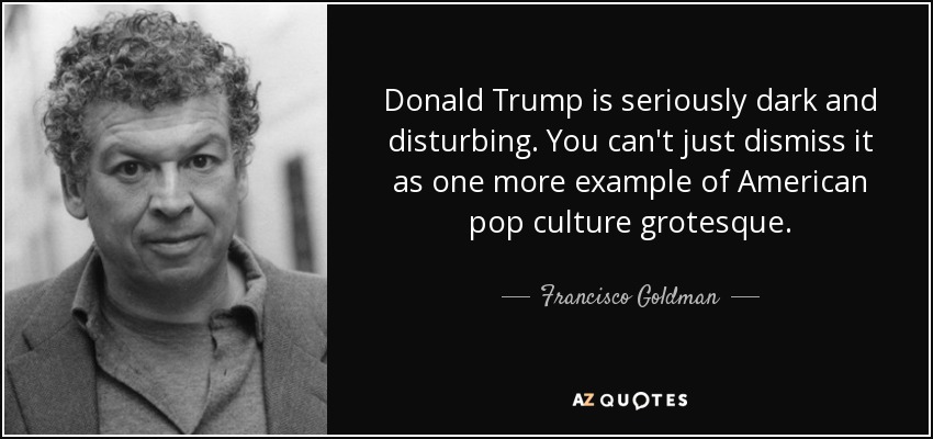 Donald Trump is seriously dark and disturbing. You can't just dismiss it as one more example of American pop culture grotesque. - Francisco Goldman