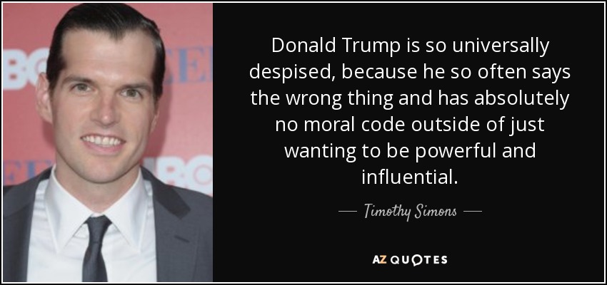 Donald Trump is so universally despised, because he so often says the wrong thing and has absolutely no moral code outside of just wanting to be powerful and influential. - Timothy Simons
